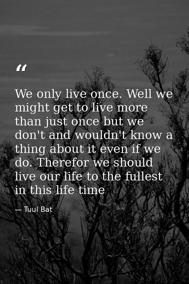 We only live once. Well we might get to live more than just once but we don't and wouldn't know a thing about it even if — Tuul Bat