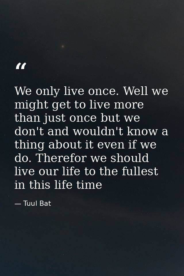 We only live once. Well we might get to live more than just once but we don't and wouldn't know a thing about it even if — Tuul Bat