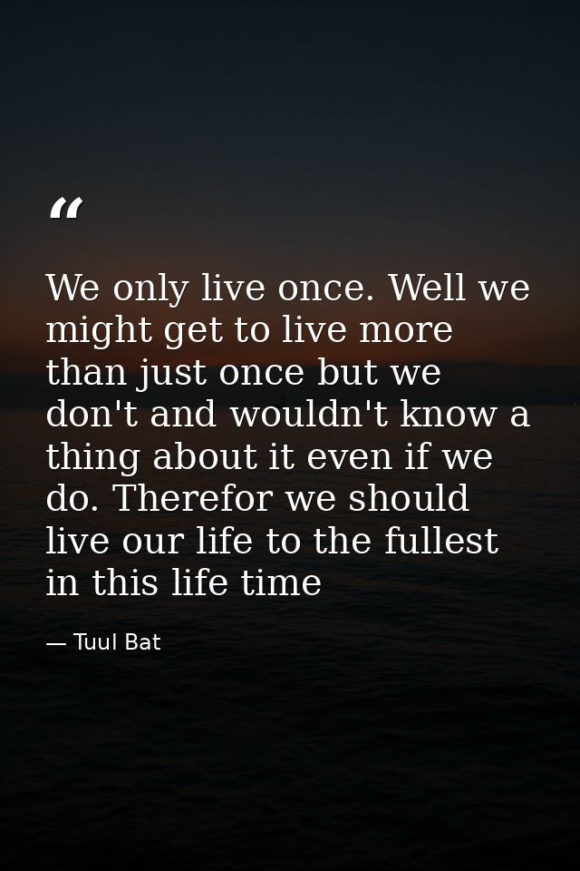 We only live once. Well we might get to live more than just once but we don't and wouldn't know a thing about it even if — Tuul Bat