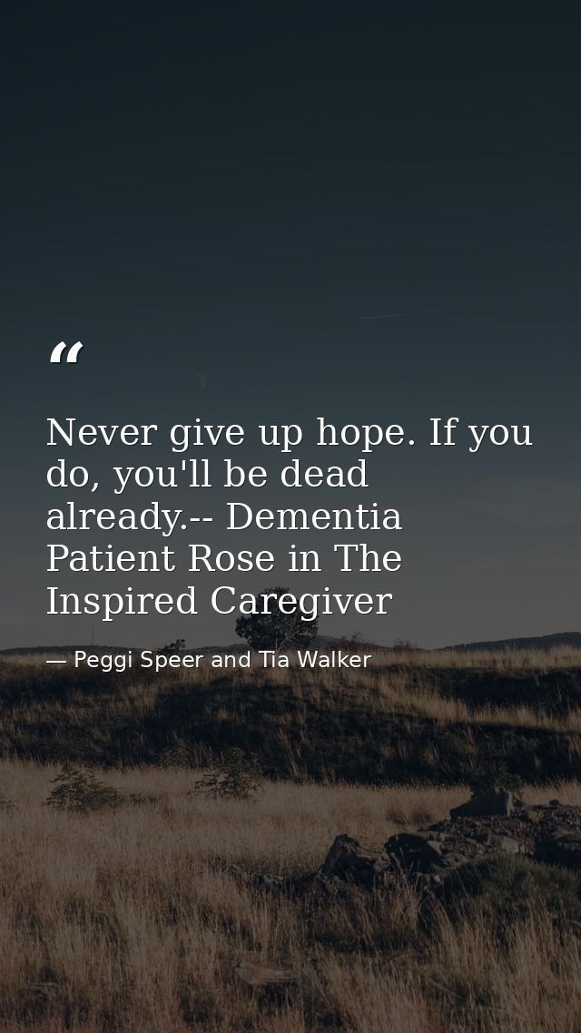 Never give up hope. If you do, you'll be dead already.-- Dementia Patient Rose in The Inspired Caregiver — Peggi Speer and Tia Walker