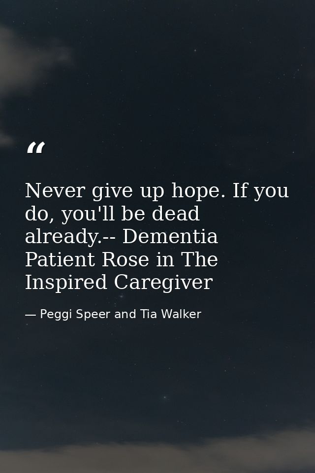 Never give up hope. If you do, you'll be dead already.-- Dementia Patient Rose in The Inspired Caregiver — Peggi Speer and Tia Walker