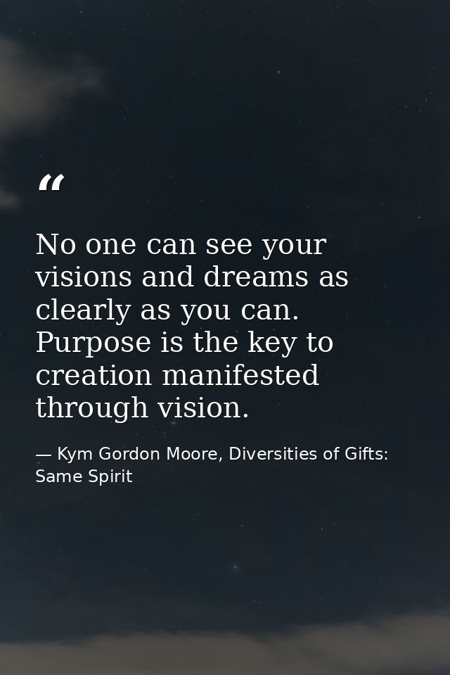 No one can see your visions and dreams as clearly as you can. Purpose is the key to creation manifested through vision. — Kym Gordon Moore, Diversities of Gifts: Same Spirit