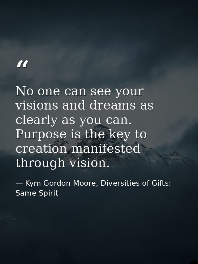 No one can see your visions and dreams as clearly as you can. Purpose is the key to creation manifested through vision. — Kym Gordon Moore, Diversities of Gifts: Same Spirit