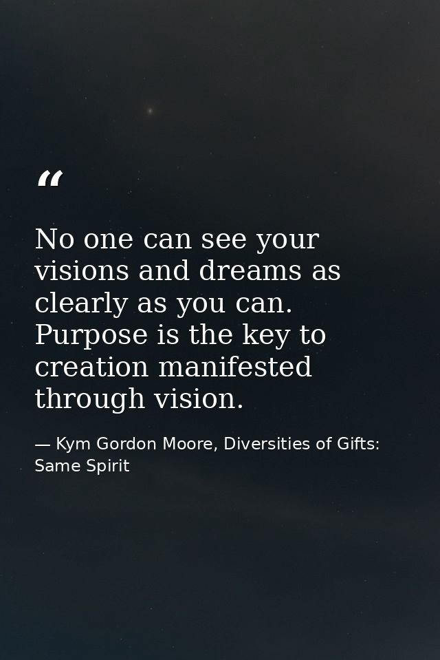 No one can see your visions and dreams as clearly as you can. Purpose is the key to creation manifested through vision. — Kym Gordon Moore, Diversities of Gifts: Same Spirit