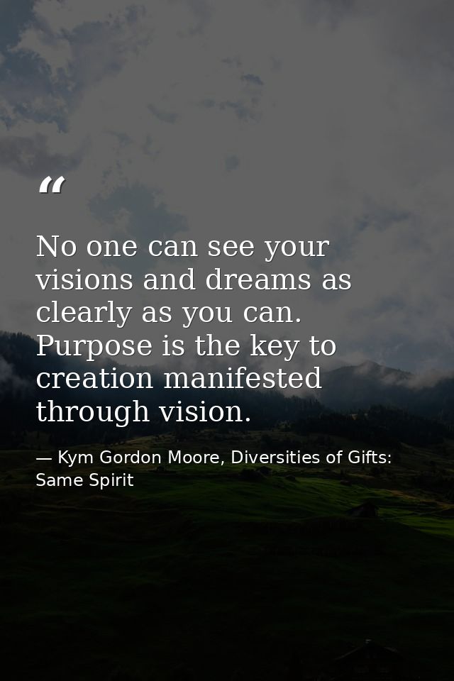 No one can see your visions and dreams as clearly as you can. Purpose is the key to creation manifested through vision. — Kym Gordon Moore, Diversities of Gifts: Same Spirit