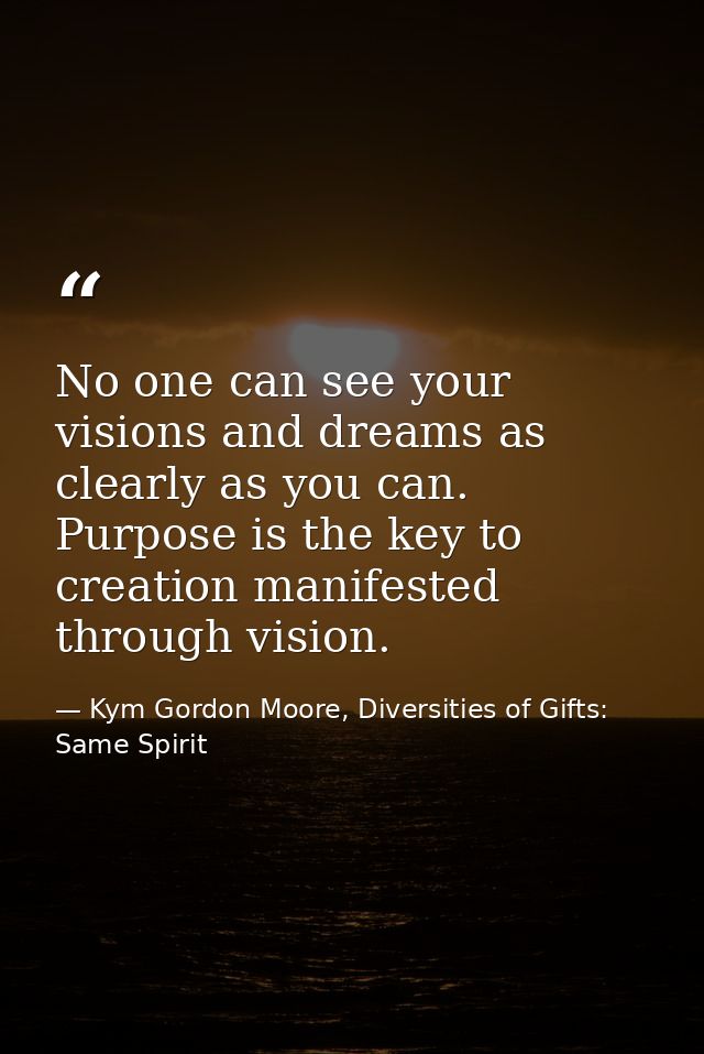 No one can see your visions and dreams as clearly as you can. Purpose is the key to creation manifested through vision. — Kym Gordon Moore, Diversities of Gifts: Same Spirit