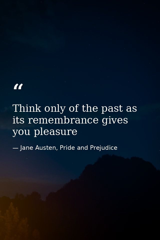 Think only of the past as its remembrance gives you pleasure — Jane Austen, Pride and Prejudice
