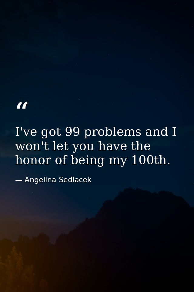I've got 99 problems and I won't let you have the honor of being my 100th. — Angelina Sedlacek