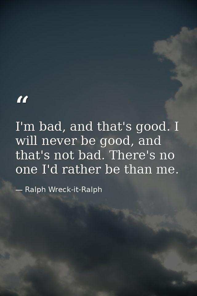 I'm bad, and that's good. I will never be good, and that's not bad. There's no one I'd rather be than me. — Ralph Wreck-it-Ralph