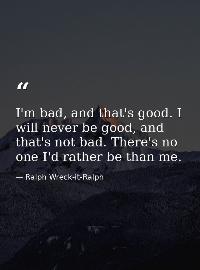 I'm bad, and that's good. I will never be good, and that's not bad. There's no one I'd rather be than me. — Ralph Wreck-it-Ralph