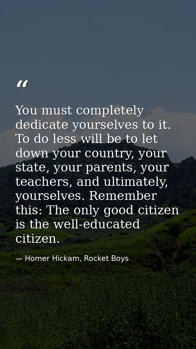 You must completely dedicate yourselves to it. To do less will be to let down your country, your state, your parents, yo — Homer Hickam, Rocket Boys