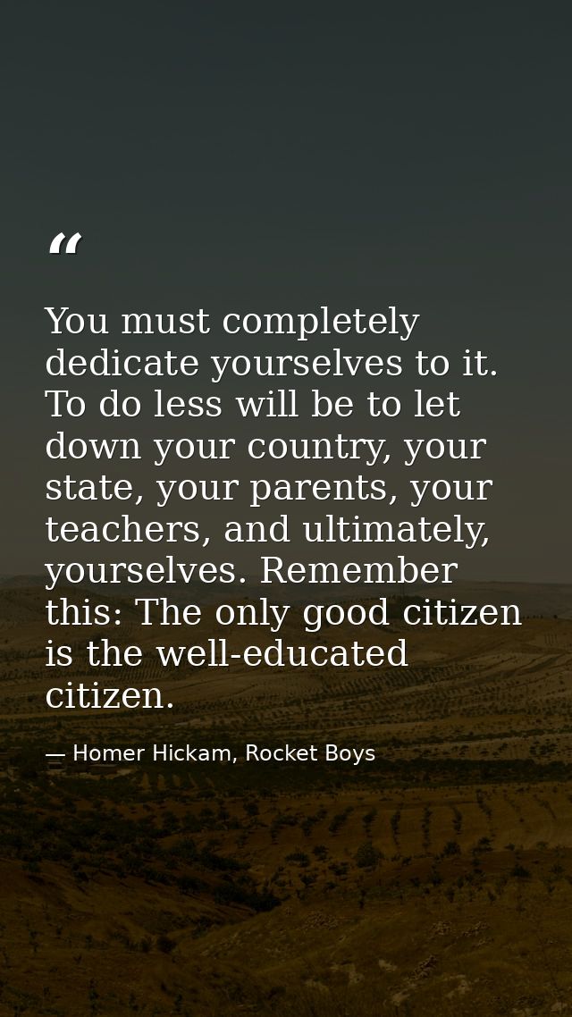 You must completely dedicate yourselves to it. To do less will be to let down your country, your state, your parents, yo — Homer Hickam, Rocket Boys