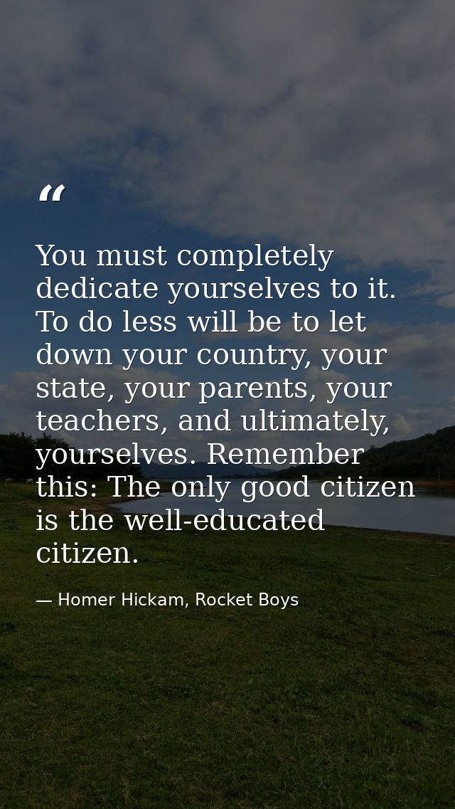 You must completely dedicate yourselves to it. To do less will be to let down your country, your state, your parents, yo — Homer Hickam, Rocket Boys