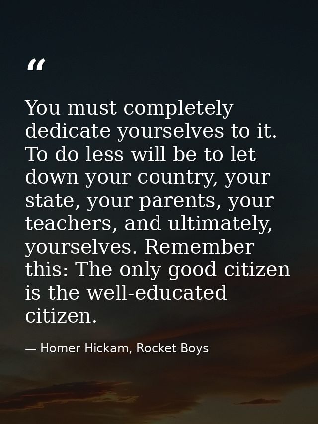 You must completely dedicate yourselves to it. To do less will be to let down your country, your state, your parents, yo — Homer Hickam, Rocket Boys