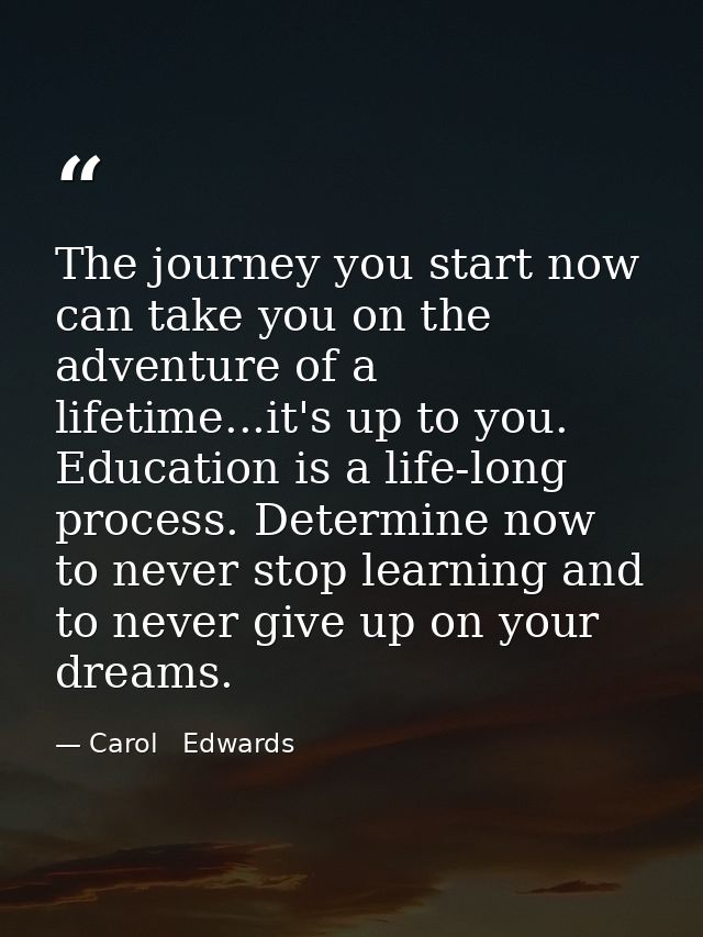 The journey you start now can take you on the adventure of a lifetime...it's up to you. Education is a life-long process — Carol   Edwards