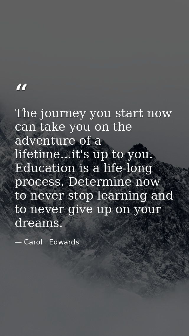 The journey you start now can take you on the adventure of a lifetime...it's up to you. Education is a life-long process — Carol   Edwards