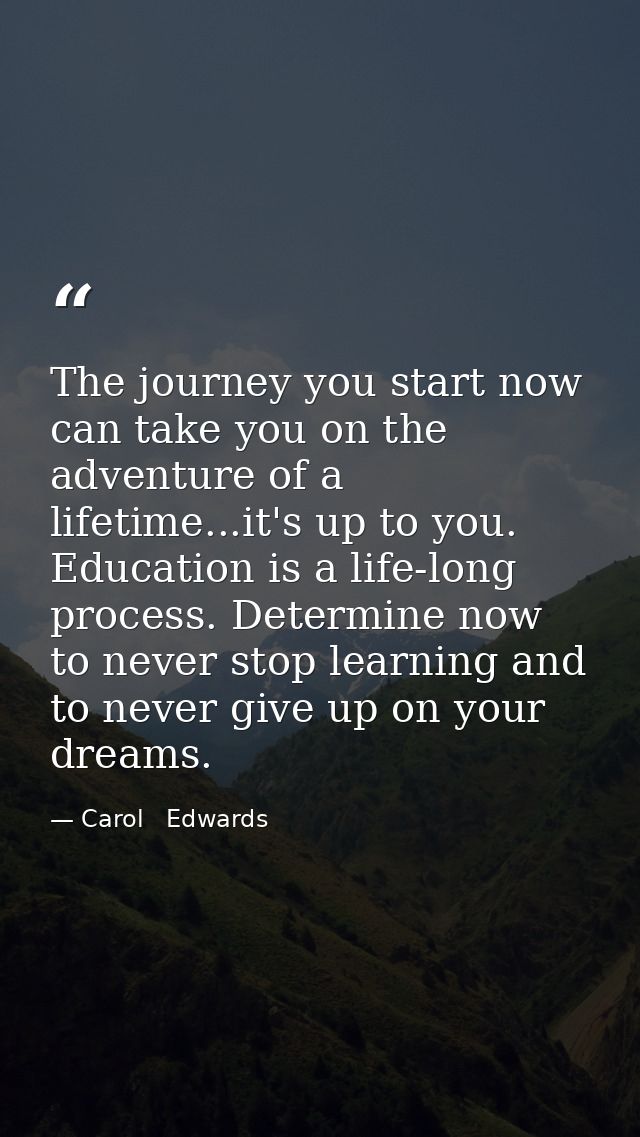 The journey you start now can take you on the adventure of a lifetime...it's up to you. Education is a life-long process — Carol   Edwards