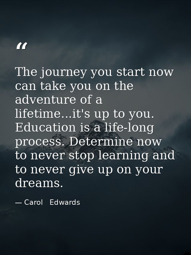 The journey you start now can take you on the adventure of a lifetime...it's up to you. Education is a life-long process — Carol   Edwards