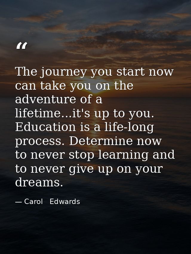 The journey you start now can take you on the adventure of a lifetime...it's up to you. Education is a life-long process — Carol   Edwards