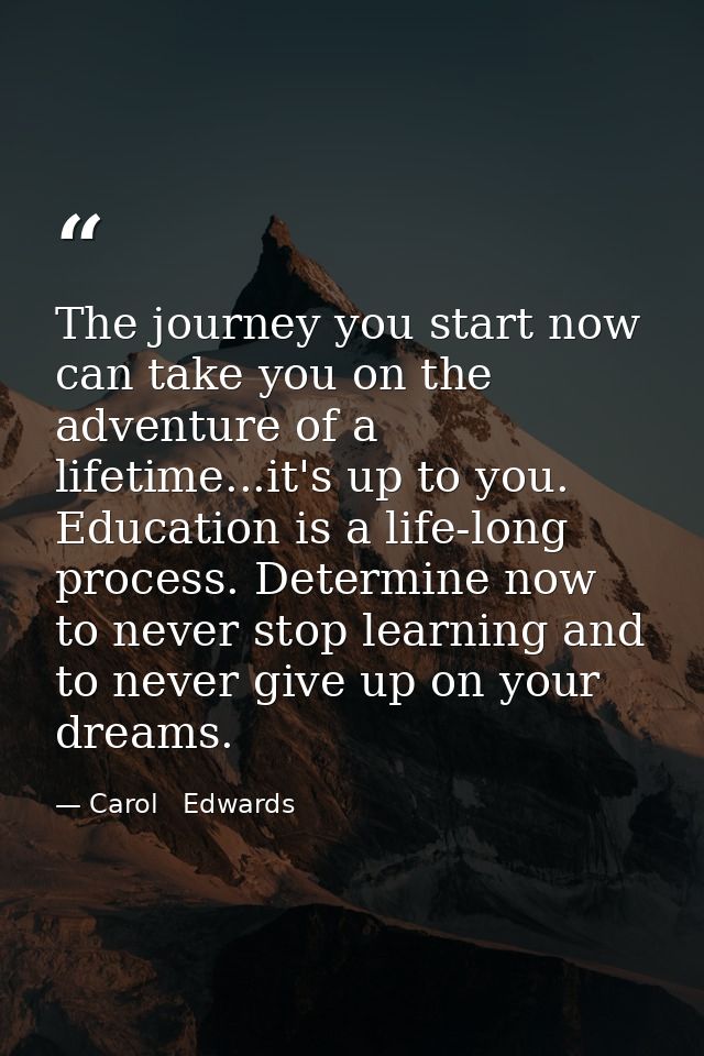 The journey you start now can take you on the adventure of a lifetime...it's up to you. Education is a life-long process — Carol   Edwards