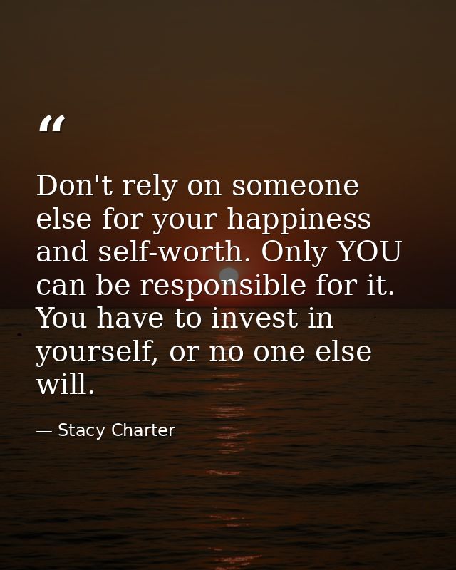 Don't rely on someone else for your happiness and self-worth. Only YOU can be responsible for it. You have to invest in  — Stacy Charter