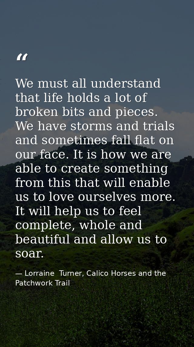 We must all understand that life holds a lot of broken bits and pieces. We have storms and trials and sometimes fall fla — Lorraine  Turner, Calico Horses and the Patchwork Trail