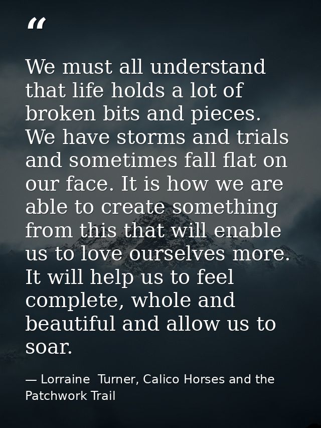 We must all understand that life holds a lot of broken bits and pieces. We have storms and trials and sometimes fall fla — Lorraine  Turner, Calico Horses and the Patchwork Trail