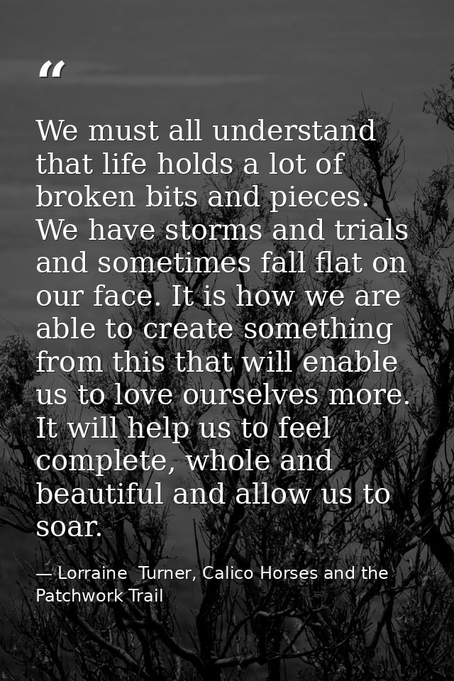 We must all understand that life holds a lot of broken bits and pieces. We have storms and trials and sometimes fall fla — Lorraine  Turner, Calico Horses and the Patchwork Trail