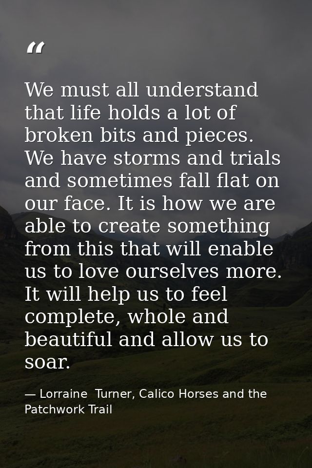 We must all understand that life holds a lot of broken bits and pieces. We have storms and trials and sometimes fall fla — Lorraine  Turner, Calico Horses and the Patchwork Trail