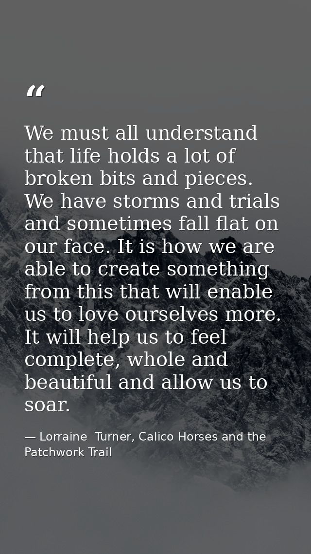 We must all understand that life holds a lot of broken bits and pieces. We have storms and trials and sometimes fall fla — Lorraine  Turner, Calico Horses and the Patchwork Trail