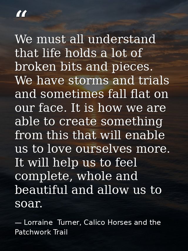 We must all understand that life holds a lot of broken bits and pieces. We have storms and trials and sometimes fall fla — Lorraine  Turner, Calico Horses and the Patchwork Trail
