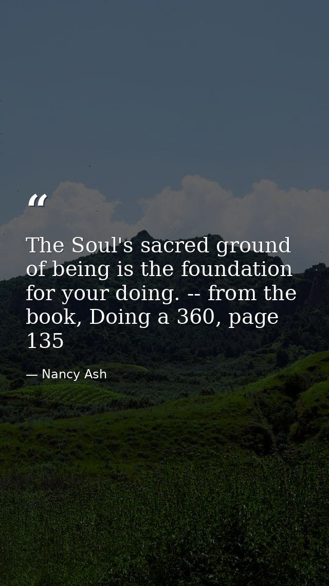 The Soul's sacred ground of being is the foundation for your doing. -- from the book, Doing a 360, page 135 — Nancy Ash