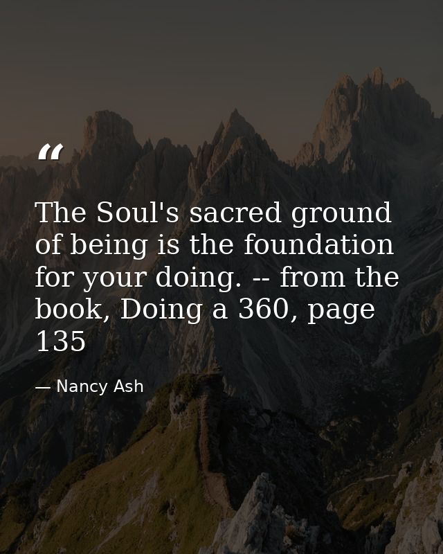 The Soul's sacred ground of being is the foundation for your doing. -- from the book, Doing a 360, page 135 — Nancy Ash