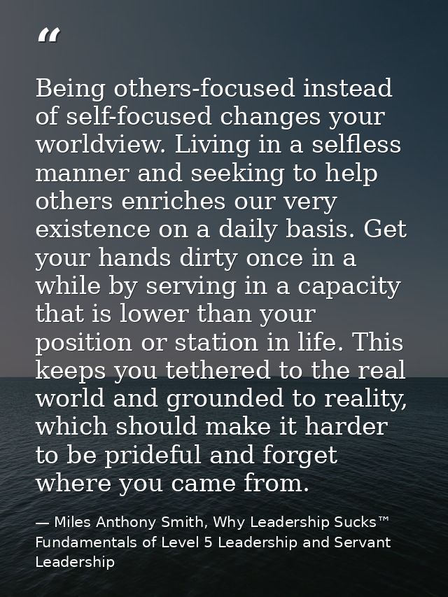 Being others-focused instead of self-focused changes your worldview. Living in a selfless manner and seeking to help oth — Miles Anthony Smith, Why Leadership Sucks™ Fundamentals of Level 5 Leadership and Servant Leadership