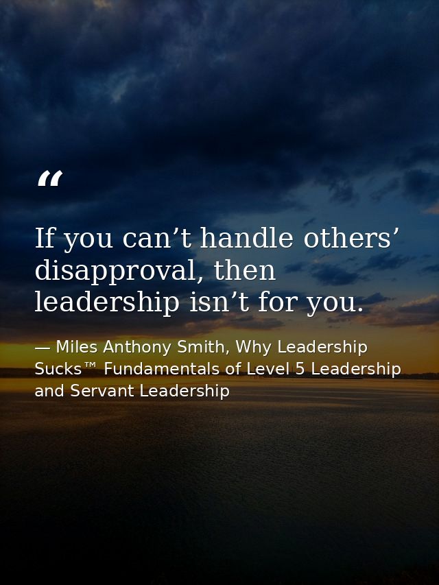 If you can’t handle others’ disapproval, then leadership isn’t for you. — Miles Anthony Smith, Why Leadership Sucks™ Fundamentals of Level 5 Leadership and Servant Leadership