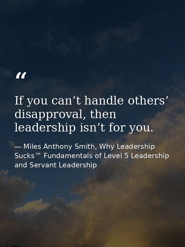 If you can’t handle others’ disapproval, then leadership isn’t for you. — Miles Anthony Smith, Why Leadership Sucks™ Fundamentals of Level 5 Leadership and Servant Leadership