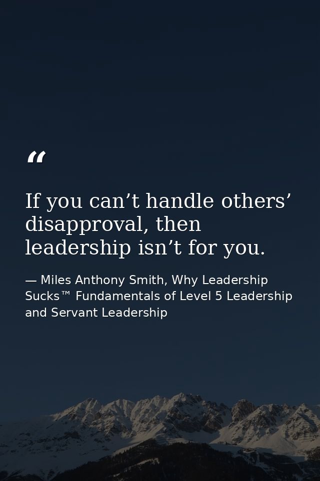 If you can’t handle others’ disapproval, then leadership isn’t for you. — Miles Anthony Smith, Why Leadership Sucks™ Fundamentals of Level 5 Leadership and Servant Leadership