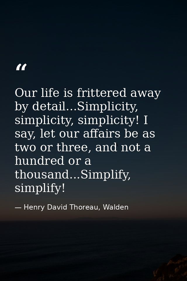 Our life is frittered away by detail...Simplicity, simplicity, simplicity! I say, let our affairs be as two or three, an — Henry David Thoreau, Walden
