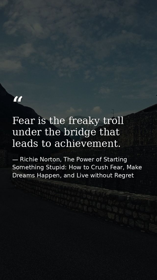 Fear is the freaky troll under the bridge that leads to achievement. — Richie Norton, The Power of Starting Something Stupid: How to Crush Fear, Make Dreams Happen, and Live without Regret