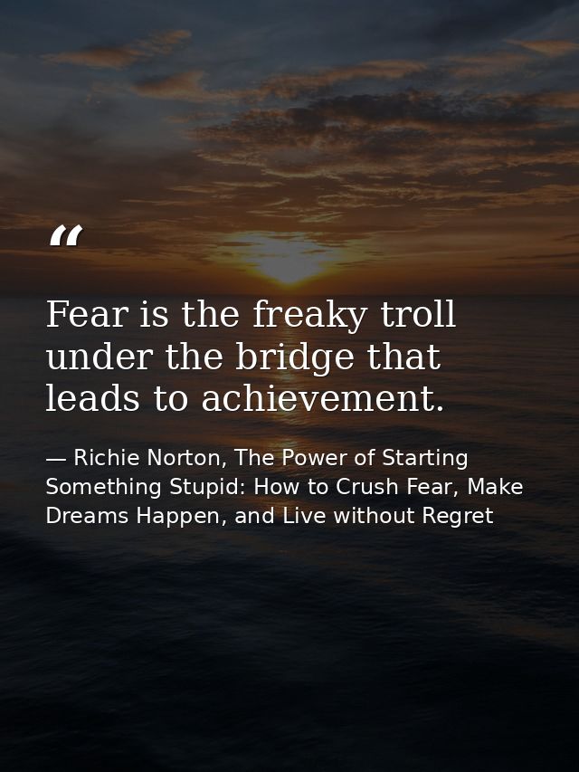 Fear is the freaky troll under the bridge that leads to achievement. — Richie Norton, The Power of Starting Something Stupid: How to Crush Fear, Make Dreams Happen, and Live without Regret