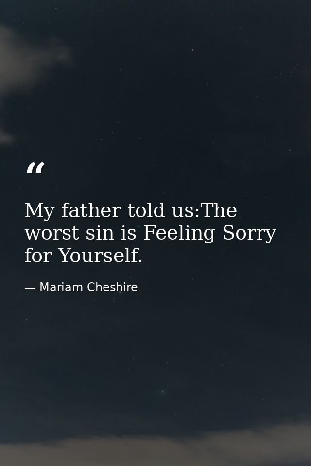 My father told us:The worst sin is Feeling Sorry for Yourself. — Mariam Cheshire