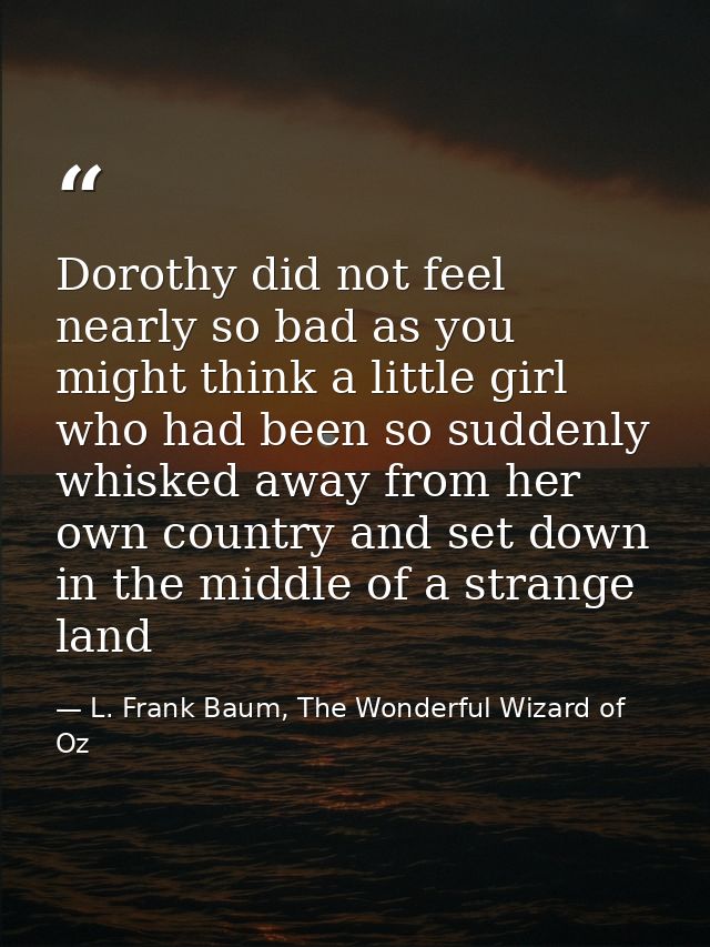 Dorothy did not feel nearly so bad as you might think a little girl who had been so suddenly whisked away from her own c — L. Frank Baum, The Wonderful Wizard of Oz