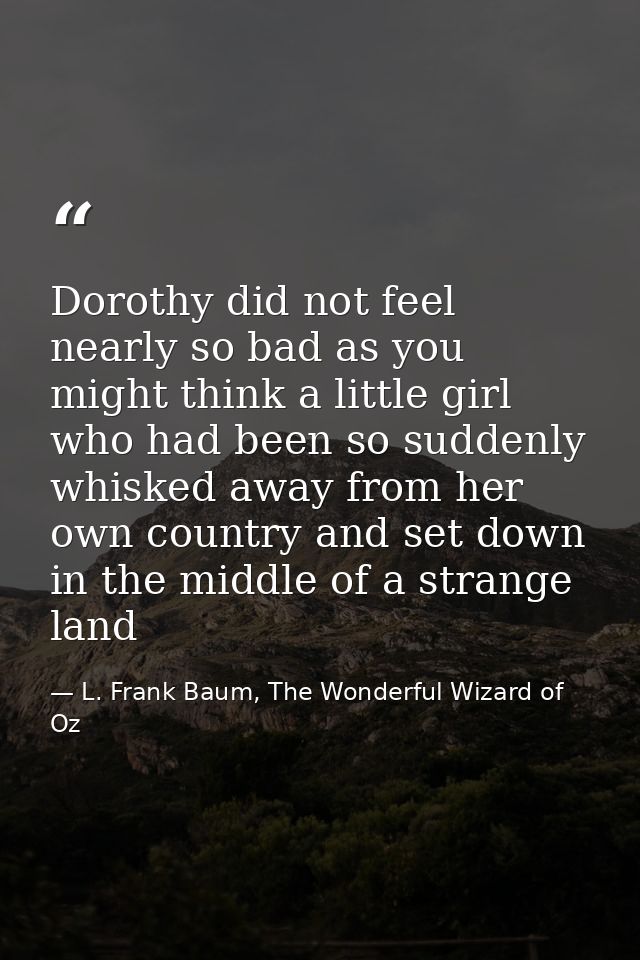 Dorothy did not feel nearly so bad as you might think a little girl who had been so suddenly whisked away from her own c — L. Frank Baum, The Wonderful Wizard of Oz