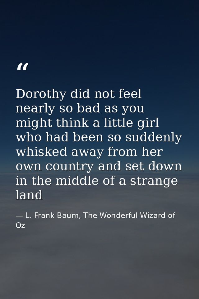 Dorothy did not feel nearly so bad as you might think a little girl who had been so suddenly whisked away from her own c — L. Frank Baum, The Wonderful Wizard of Oz