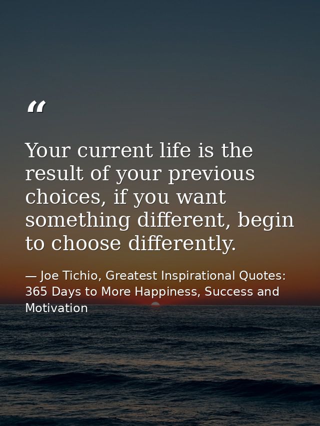 Your current life is the result of your previous choices, if you want something different, begin to choose differently. — Joe Tichio, Greatest Inspirational Quotes: 365 Days to More Happiness, Success and Motivation