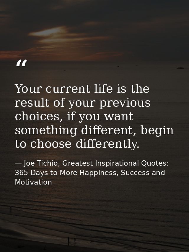 Your current life is the result of your previous choices, if you want something different, begin to choose differently. — Joe Tichio, Greatest Inspirational Quotes: 365 Days to More Happiness, Success and Motivation