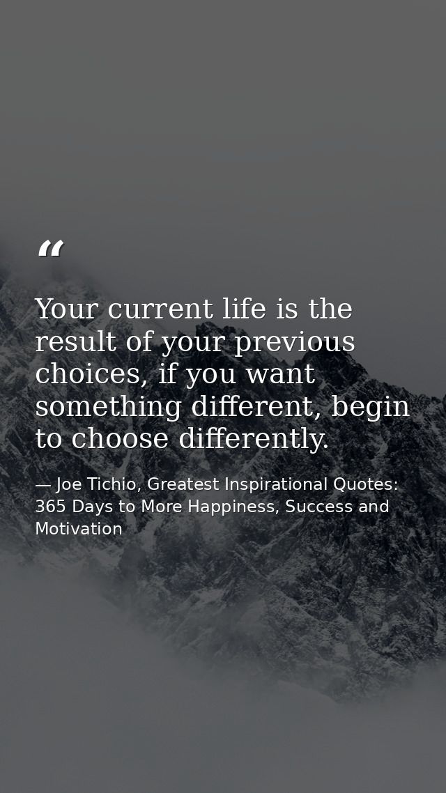 Your current life is the result of your previous choices, if you want something different, begin to choose differently. — Joe Tichio, Greatest Inspirational Quotes: 365 Days to More Happiness, Success and Motivation