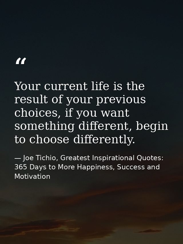 Your current life is the result of your previous choices, if you want something different, begin to choose differently. — Joe Tichio, Greatest Inspirational Quotes: 365 Days to More Happiness, Success and Motivation