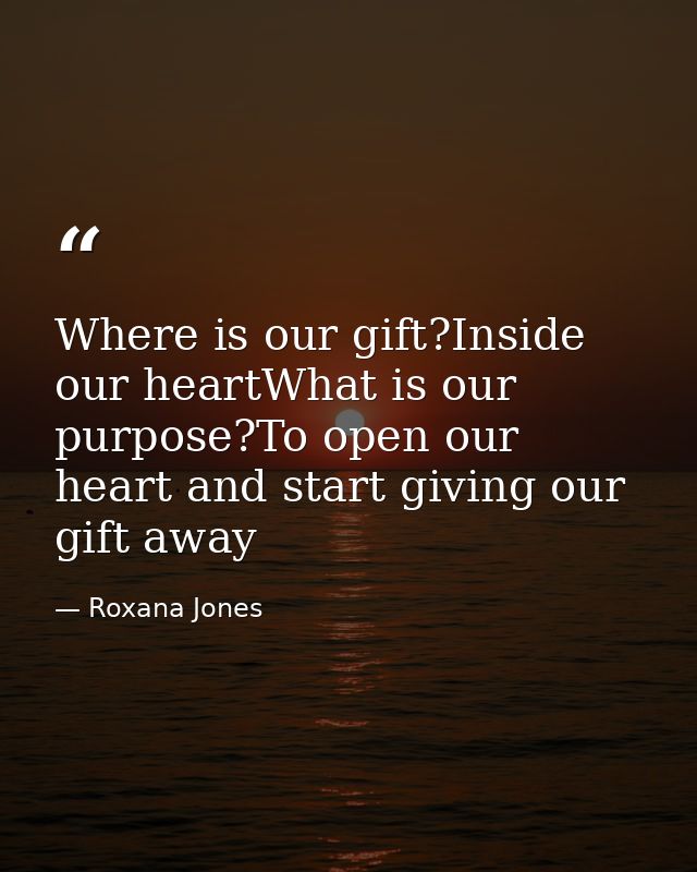 Where is our gift?Inside our heartWhat is our purpose?To open our heart and start giving our gift away — Roxana Jones
