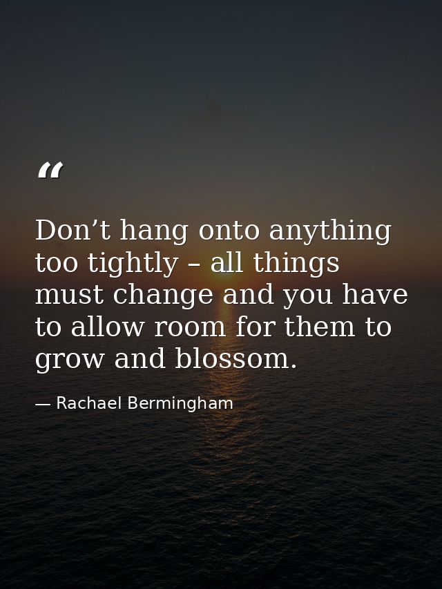 Don’t hang onto anything too tightly – all things must change and you have to allow room for them to grow and blossom. — Rachael Bermingham